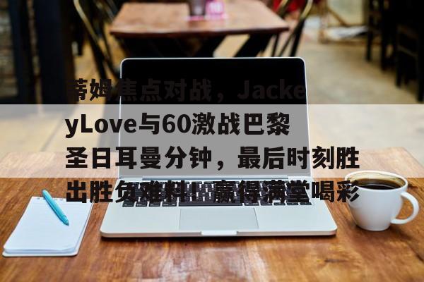 移动客户端下载-蒂姆焦点对战，JackeyLove与60激战巴黎圣日耳曼分钟，最后时刻胜出胜负难料！赢得满堂喝彩的简单介绍-移动客户端下载